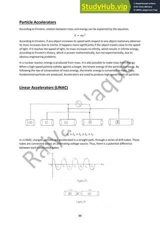 88
Particle Accelerators
According to Einstein, relation between mass and energy can be explained by the equation,
! = #$!
According to Einstein, if any object increases its speed with respect to any object stationary observer,
its mass increases due to inertia. It happens more significantly if the object travels close to the speed
of light. If it reaches the speed of light, its mass increases to infinity, which results in infinite energy,
according to Einstein’s theory, which is proven mathematically, but not experimentally, due to
obvious engineering problems.
In a nuclear reactor, energy is produced from mass. It is also possible to make mass from energy.
When a high-speed particle collides against a target, the kinetic energy of the particle decreases. By
following the law of conservation of mass-energy, the kinetic energy is converted to mass. Thus,
fundamental particles are produced. Accelerators are used to produce high speed beam of particles.
Linear Accelerators (LINAC)
%" > %# > %$ > %! > %%
In a LINAC, charged particles are accelerated in a straight path, through a series of drift tubes. These
tubes are connected across an alternating voltage source. Thus, there is a potential difference
between each consecutive tubes.
 