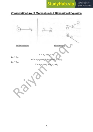 8
Conservation Law of Momentum in 2 Dimensional Explosion
Before Explosion AfterExplosion
𝑚 = 𝑚" + 𝑚# + 𝑚*
𝑝!!
= 𝑝!"
𝑚𝑢 = 𝑚#𝑣#𝑐𝑜𝑠𝜃# + 𝑚"𝑣"𝑐𝑜𝑠𝜃" − 𝑚*𝑣*
𝑝$!
= 𝑝$"
0 = 𝑚#𝑣#𝑠𝑖𝑛𝜃# − 𝑚"𝑣"𝑠𝑖𝑛𝜃"
 
