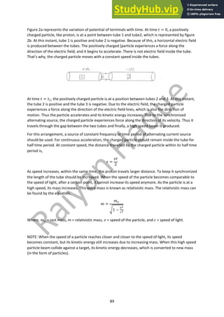 89
Figure 2a represents the variation of potential of terminals with time. At time ! = 0, a positively
charged particle, like proton, is at a point between tube 1 and tube2, which is represented by figure
2b. At this instant, tube 1 is positive and tube 2 is negative. Because of this, a horizontal electric field
is produced between the tubes. The positively charged [particle experiences a force along the
direction of the electric field, and it begins to accelerate. There is not electric field inside the tube.
That’s why, the charged particle moves with a constant speed inside the tubes.
At time ! = !!, the positively charged particle is at a position between tubes 2 and 3. At this instant,
the tube 2 is positive and the tube 3 is negative. Due to the electric field, the charged particle
experiences a force along the direction of the electric field lines, which is also the direction of
motion. Thus the particle accelerates and its kinetic energy increases. Due to the synchronized
alternating source, the charged particle experiences force along the direction of its velocity. Thus it
travels through the gap between the two tubes and finally, a high speed beam is produced.
For this arrangement, a source of constant frequency or time period of alternating current source
should be used. For continuous acceleration, the charged particle should remain inside the tube for
half time period. At constant speed, the distance travelled by the charged particle within its half time
period is,
$ =
%!
2
As speed increases, within the same time, the proton travels larger distance. To keep it synchronized,
the length of the tube should be increased. When the speed of the particle becomes comparable to
the speed of light, after a certain point, it cannot increase its speed anymore. As the particle is at a
high speed, its mass increases. This extra mass is known as relativistic mass. The relativistic mass can
be found by the equation,
' =
'"
(1 −
#!
$!
Where, '" = rest mass, m = relativistic mass, % = speed of the particle, and + = speed of light.
NOTE: When the speed of a particle reaches closer and closer to the speed of light, its speed
becomes constant, but its kinetic energy still increases due to increasing mass. When this high speed
particle beam collide against a target, its kinetic energy decreases, which is converted to new mass
(in the form of particles).
 