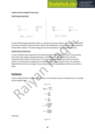 90
Targets can be arranged in two ways:
Fixed Target Experiment
In case of fixed target experiment, there is a resultant momentum before collision. Thus, the particle
must have a resultant momentum after collision. By following the conservation law, the particle has
kinetic before collision. The total energy given by the accelerator is not converted into mass.
Collision Beam Experiment
In case of collision beam experiment, the total momentum before collision is zero. If two particles
move with same speed in opposite directions, according to the conservation law, the total
momentum after collision must be zero. Thus it is possible that the particle comes to rest after
collision. The total kinetic energy after the collision can be used to produce mass. This method is
highly efficient in terms of energy to mass conversion, but the probability of collision of particles is
lower.
Cyclotron
Inside a magnetic field, charged particles follow a circular path, because centripetal force is provided
by the magnetic field.
!! = !"
#$% =
&%#
'
' =
&%
#$
' =
(
#$
' =
)2&+$
#$
'# =
2&+$
##$#
Therefore,
+$ ∝ '#
 