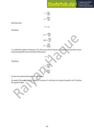 93
! =
#$
%&
$ =
%&!
#
We know that,
$ = '!
Therefore,
'! =
%&!
#
2)* =
%&
#
* =
%&
2)#
* is called the cyclotron frequency. If an AC source of this frequency is applied, the particles remain
synchronized with the time period of the source.
+ =
1
*
Therefore,
+ =
2)#
%&
+
2
=
)#
%&
!
"
is the time spent by the particle in each Dee.
As speed of the particle in the cyclotron increases, it continues to increase its speed, until it reaches
the speed of light.
 
