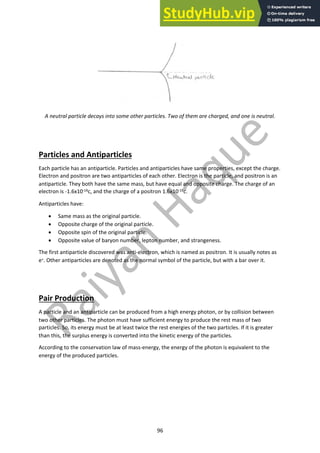 96
A neutral particle decays into some other particles. Two of them are charged, and one is neutral.
Particles and Antiparticles
Each particle has an antiparticle. Particles and antiparticles have same properties, except the charge.
Electron and positron are two antiparticles of each other. Electron is the particle, and positron is an
antiparticle. They both have the same mass, but have equal and opposite charge. The charge of an
electron is -1.6x10-19c, and the charge of a positron 1.6x10-19c.
Antiparticles have:
• Same mass as the original particle.
• Opposite charge of the original particle.
• Opposite spin of the original particle.
• Opposite value of baryon number, lepton number, and strangeness.
The first antiparticle discovered was anti-electron, which is named as positron. It is usually notes as
e+. Other antiparticles are denoted as the normal symbol of the particle, but with a bar over it.
Pair Production
A particle and an antiparticle can be produced from a high energy photon, or by collision between
two other particles. The photon must have sufficient energy to produce the rest mass of two
particles. So, its energy must be at least twice the rest energies of the two particles. If it is greater
than this, the surplus energy is converted into the kinetic energy of the particles.
According to the conservation law of mass-energy, the energy of the photon is equivalent to the
energy of the produced particles.
 