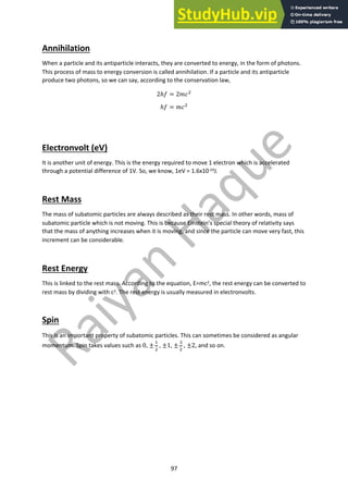 97
Annihilation
When a particle and its antiparticle interacts, they are converted to energy, in the form of photons.
This process of mass to energy conversion is called annihilation. If a particle and its antiparticle
produce two photons, so we can say, according to the conservation law,
2ℎ# = 2%&!
ℎ# = %&!
Electronvolt (eV)
It is another unit of energy. This is the energy required to move 1 electron which is accelerated
through a potential difference of 1V. So, we know, 1eV = 1.6x10-19J.
Rest Mass
The mass of subatomic particles are always described as their rest mass. In other words, mass of
subatomic particle which is not moving. This is because Einstein’s special theory of relativity says
that the mass of anything increases when it is moving, and since the particle can move very fast, this
increment can be considerable.
Rest Energy
This is linked to the rest mass. According to the equation, E=mc2, the rest energy can be converted to
rest mass by dividing with c2. The rest energy is usually measured in electronvolts.
Spin
This is an important property of subatomic particles. This can sometimes be considered as angular
momentum. Spin takes values such as 0, ±
"
!
, ±1, ±
#
!
, ±2, and so on.
 