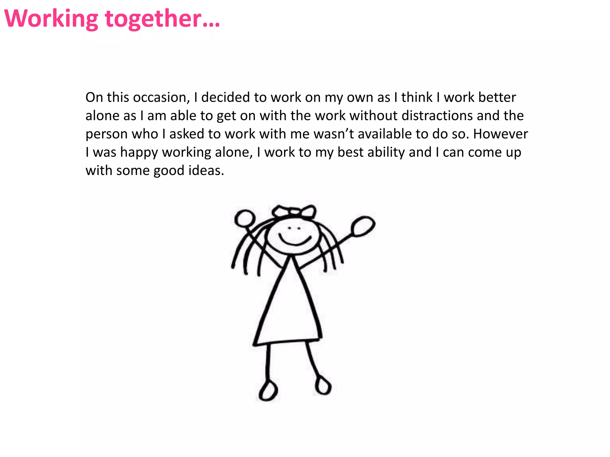 Working together…On this occasion, I decided to work on my own as I think I work better alone as I am able to get on with the work without distractions and the person who I asked to work with me wasn’t available to do so. However I was happy working alone, I work to my best ability and I can come up with some good ideas.