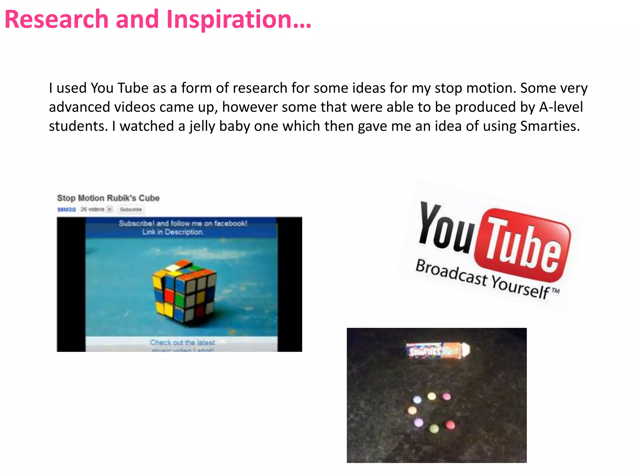 Research and Inspiration…I used You Tube as a form of research for some ideas for my stop motion. Some very advanced videos came up, however some that were able to be produced by A-level students. I watched a jelly baby one which then gave me an idea of using Smarties.