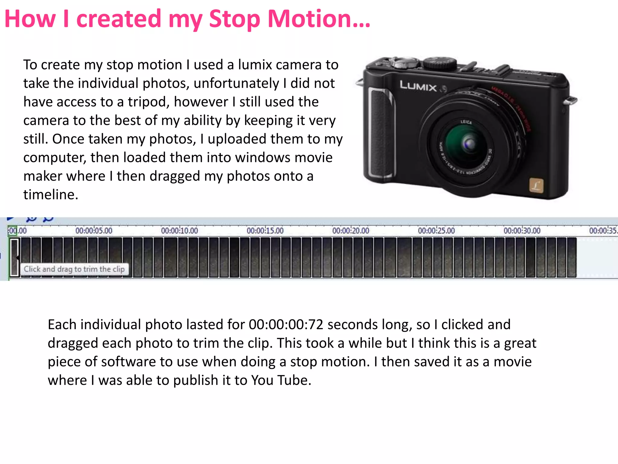 How I created my Stop Motion…To create my stop motion I used a lumix camera to take the individual photos, unfortunately I did not have access to a tripod, however I still used the camera to the best of my ability by keeping it very still. Once taken my photos, I uploaded them to my computer, then loaded them into windows movie maker where I then dragged my photos onto a timeline.Each individual photo lasted for 00:00:00:72 seconds long, so I clicked and dragged each photo to trim the clip. This took a while but I think this is a great piece of software to use when doing a stop motion. I then saved it as a movie where I was able to publish it to You Tube.