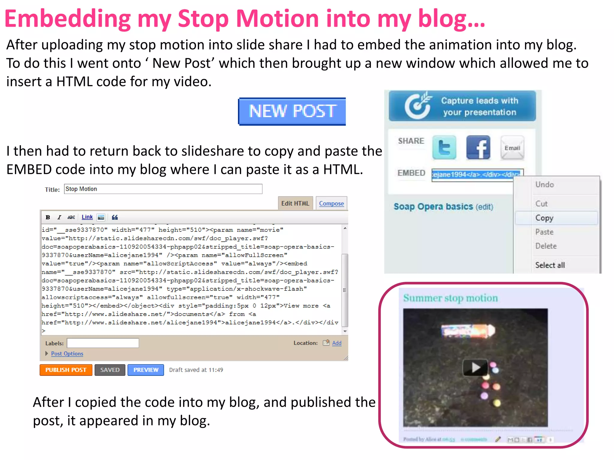 Embedding my Stop Motion into my blog…After uploading my stop motion into slide share I had to embed the animation into my blog. To do this I went onto ‘ New Post’ which then brought up a new window which allowed me to insert a HTML code for my video.I then had to return back to slideshare to copy and paste the EMBED code into my blog where I can paste it as a HTML.After I copied the code into my blog, and published the post, it appeared in my blog.