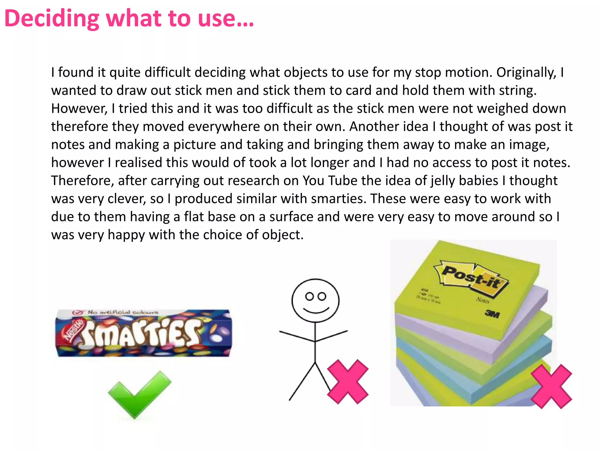 Deciding what to use…I found it quite difficult deciding what objects to use for my stop motion. Originally, I wanted to draw out stick men and stick them to card and hold them with string. However, I tried this and it was too difficult as the stick men were not weighed down therefore they moved everywhere on their own. Another idea I thought of was post it notes and making a picture and taking and bringing them away to make an image, however I realised this would of took a lot longer and I had no access to post it notes. Therefore, after carrying out research on You Tube the idea of jelly babies I thought was very clever, so I produced similar with smarties. These were easy to work with due to them having a flat base on a surface and were very easy to move around so I was very happy with the choice of object.