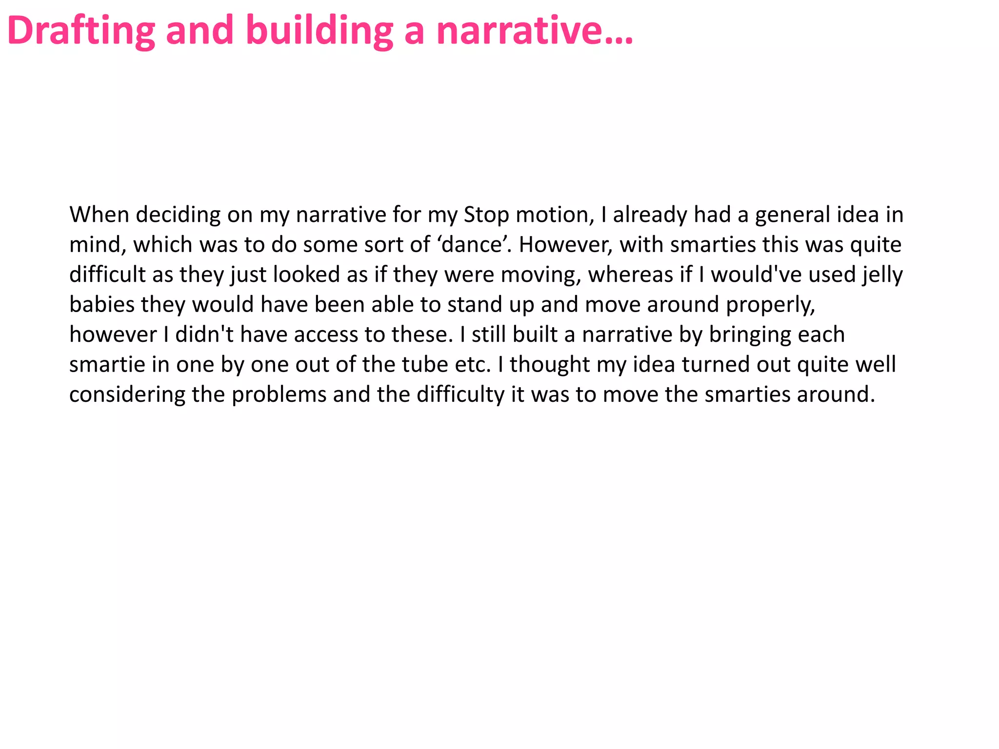 Drafting and building a narrative…When deciding on my narrative for my Stop motion, I already had a general idea in mind, which was to do some sort of ‘dance’. However, with smarties this was quite difficult as they just looked as if they were moving, whereas if I would've used jelly babies they would have been able to stand up and move around properly, however I didn't have access to these. I still built a narrative by bringing each smartie in one by one out of the tube etc. I thought my idea turned out quite well considering the problems and the difficulty it was to move the smarties around.