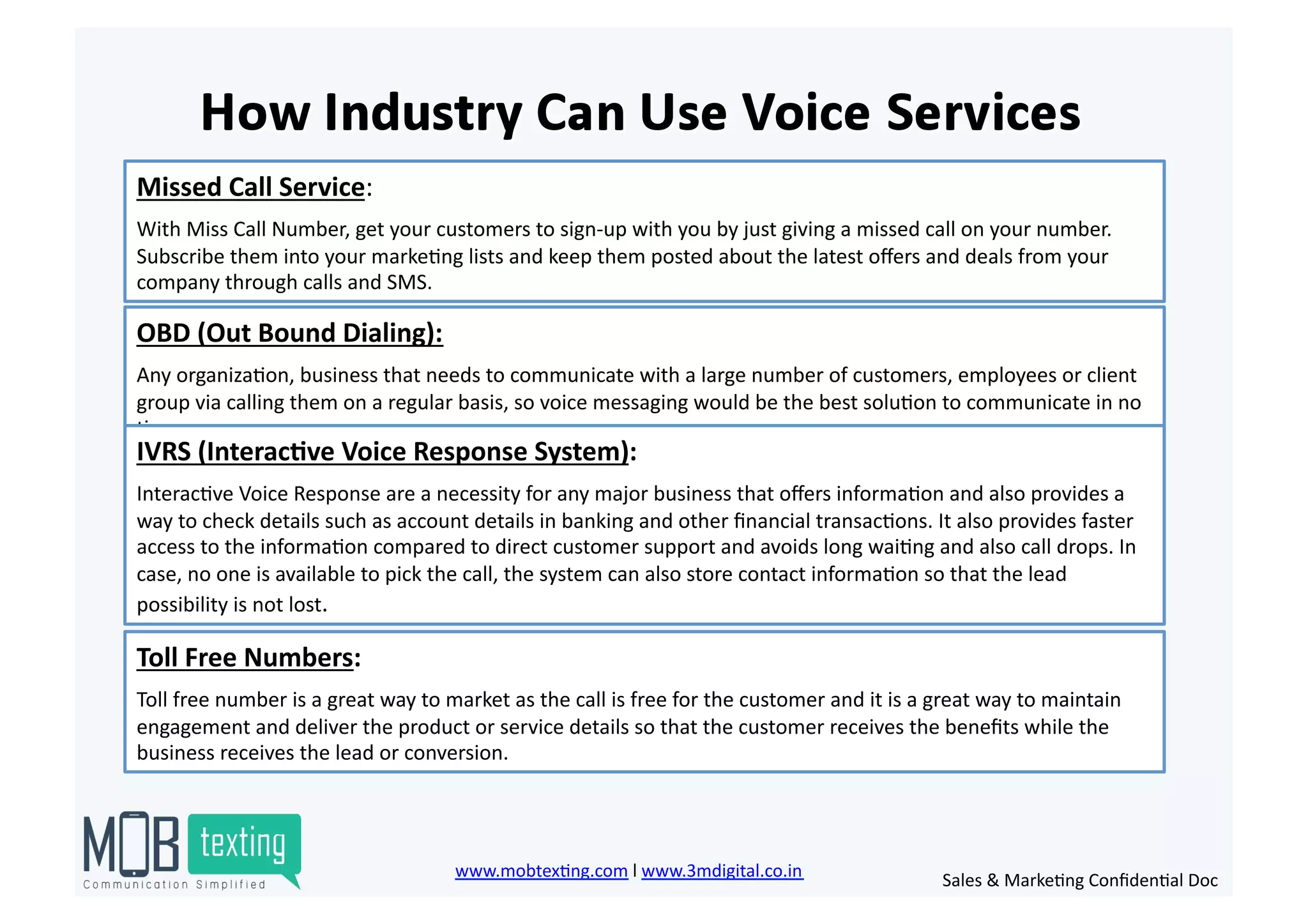 Missed	
  Call	
  Service:	
  	
  
With	
  Miss	
  Call	
  Number,	
  get	
  your	
  customers	
  to	
  sign-­‐up	
  with	
  you	
  by	
  just	
  giving	
  a	
  missed	
  call	
  on	
  your	
  number.	
  
Subscribe	
  them	
  into	
  your	
  marke)ng	
  lists	
  and	
  keep	
  them	
  posted	
  about	
  the	
  latest	
  oﬀers	
  and	
  deals	
  from	
  your	
  
company	
  through	
  calls	
  and	
  SMS.	
  
OBD	
  (Out	
  Bound	
  Dialing):	
  
Any	
  organiza)on,	
  business	
  that	
  needs	
  to	
  communicate	
  with	
  a	
  large	
  number	
  of	
  customers,	
  employees	
  or	
  client	
  
group	
  via	
  calling	
  them	
  on	
  a	
  regular	
  basis,	
  so	
  voice	
  messaging	
  would	
  be	
  the	
  best	
  solu)on	
  to	
  communicate	
  in	
  no	
  
)me.	
  
IVRS	
  (Interac<ve	
  Voice	
  Response	
  System):	
  	
  
Interac)ve	
  Voice	
  Response	
  are	
  a	
  necessity	
  for	
  any	
  major	
  business	
  that	
  oﬀers	
  informa)on	
  and	
  also	
  provides	
  a	
  
way	
  to	
  check	
  details	
  such	
  as	
  account	
  details	
  in	
  banking	
  and	
  other	
  ﬁnancial	
  transac)ons.	
  It	
  also	
  provides	
  faster	
  
access	
  to	
  the	
  informa)on	
  compared	
  to	
  direct	
  customer	
  support	
  and	
  avoids	
  long	
  wai)ng	
  and	
  also	
  call	
  drops.	
  In	
  
case,	
  no	
  one	
  is	
  available	
  to	
  pick	
  the	
  call,	
  the	
  system	
  can	
  also	
  store	
  contact	
  informa)on	
  so	
  that	
  the	
  lead	
  
possibility	
  is	
  not	
  lost.	
  
Toll	
  Free	
  Numbers:	
  	
  
Toll	
  free	
  number	
  is	
  a	
  great	
  way	
  to	
  market	
  as	
  the	
  call	
  is	
  free	
  for	
  the	
  customer	
  and	
  it	
  is	
  a	
  great	
  way	
  to	
  maintain	
  
engagement	
  and	
  deliver	
  the	
  product	
  or	
  service	
  details	
  so	
  that	
  the	
  customer	
  receives	
  the	
  beneﬁts	
  while	
  the	
  
business	
  receives	
  the	
  lead	
  or	
  conversion.	
  
www.mobtex)ng.com	
  l	
  www.3mdigital.co.in	
  	
   Sales	
  &	
  Marke)ng	
  Conﬁden)al	
  Doc	
  
 