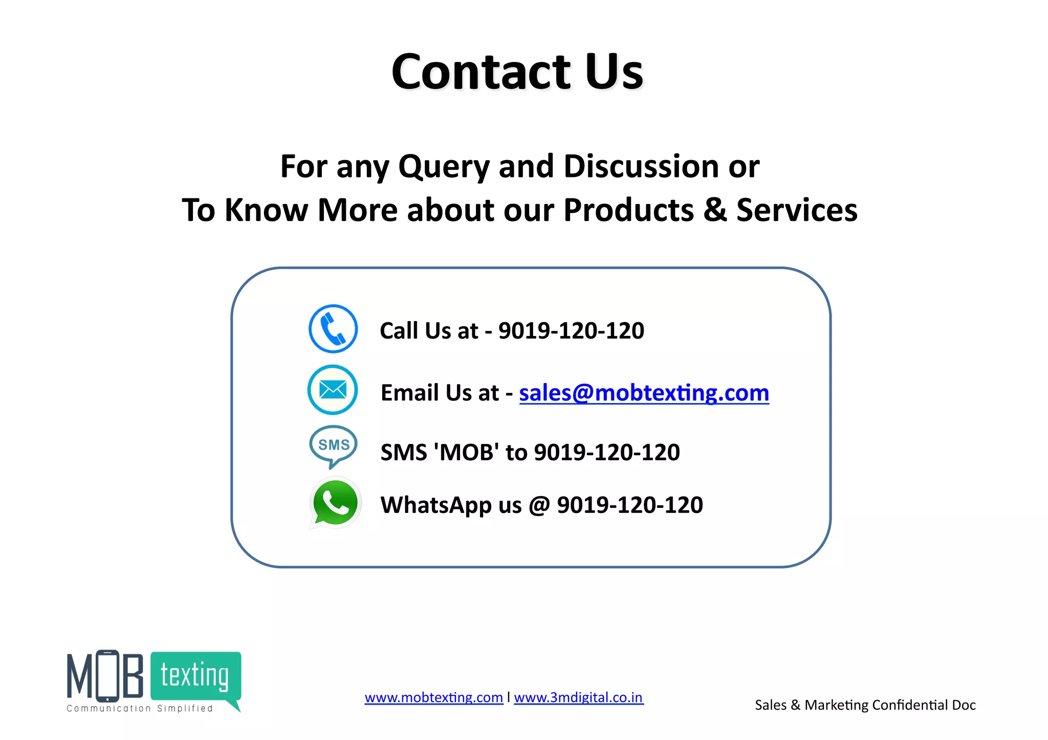 www.mobtex)ng.com	
  l	
  www.3mdigital.co.in	
  	
   Sales	
  &	
  Marke)ng	
  Conﬁden)al	
  Doc	
  
For	
  any	
  Query	
  and	
  Discussion	
  or	
  	
  
To	
  Know	
  More	
  about	
  our	
  Products	
  &	
  Services	
  	
  
SMS	
  'MOB'	
  to	
  9019-­‐120-­‐120	
  
WhatsApp	
  us	
  @	
  9019-­‐120-­‐120	
  
Email	
  Us	
  at	
  -­‐	
  sales@mobtex<ng.com	
  
Call	
  Us	
  at	
  -­‐	
  9019-­‐120-­‐120	
  
 