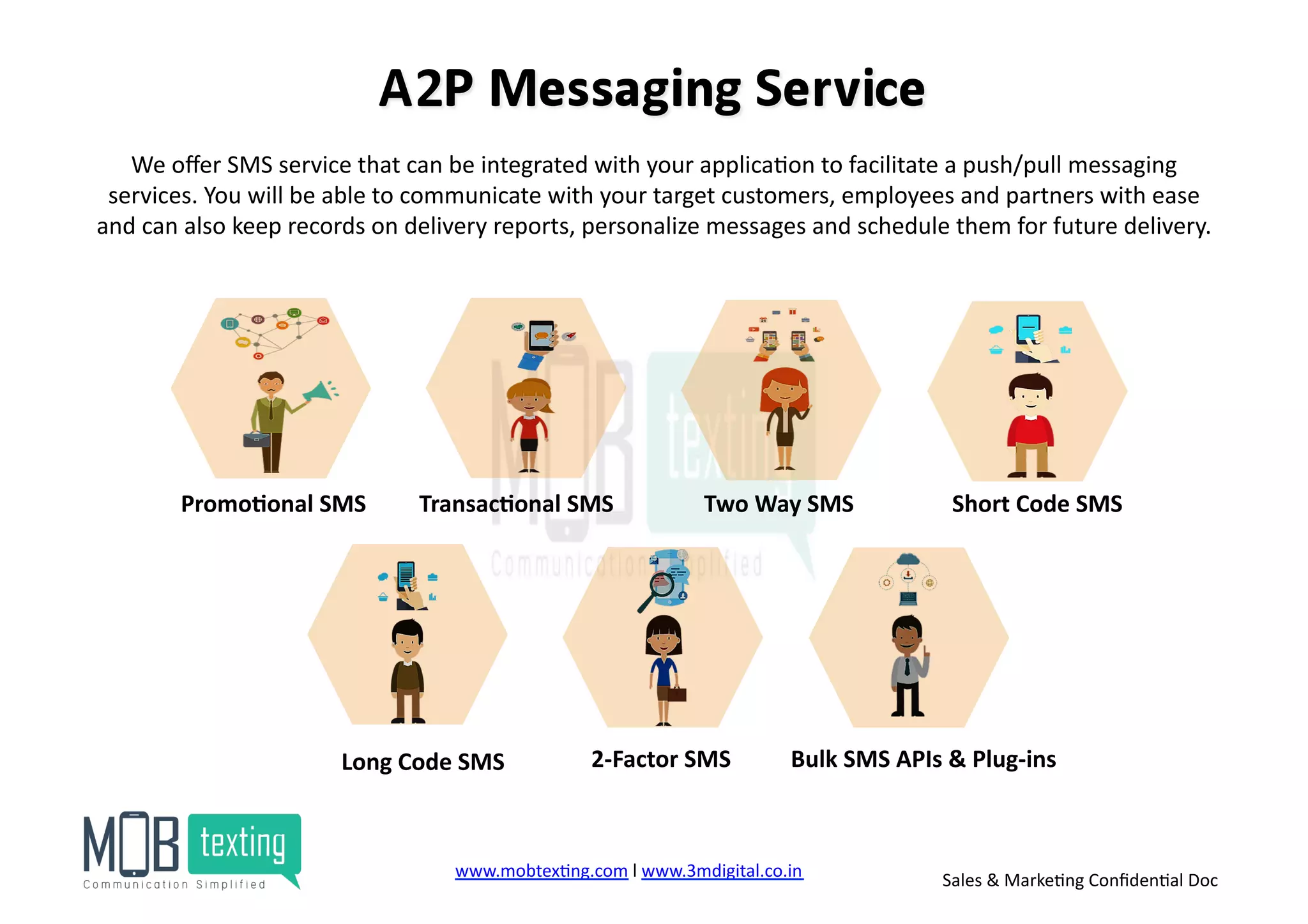 We	
  oﬀer	
  SMS	
  service	
  that	
  can	
  be	
  integrated	
  with	
  your	
  applica)on	
  to	
  facilitate	
  a	
  push/pull	
  messaging	
  
services.	
  You	
  will	
  be	
  able	
  to	
  communicate	
  with	
  your	
  target	
  customers,	
  employees	
  and	
  partners	
  with	
  ease	
  
and	
  can	
  also	
  keep	
  records	
  on	
  delivery	
  reports,	
  personalize	
  messages	
  and	
  schedule	
  them	
  for	
  future	
  delivery.	
  
Promo<onal	
  SMS	
   Transac<onal	
  SMS	
   Two	
  Way	
  SMS	
   Short	
  Code	
  SMS	
  
Long	
  Code	
  SMS	
   2-­‐Factor	
  SMS	
   Bulk	
  SMS	
  APIs	
  &	
  Plug-­‐ins	
  
www.mobtex)ng.com	
  l	
  www.3mdigital.co.in	
  	
   Sales	
  &	
  Marke)ng	
  Conﬁden)al	
  Doc	
  
 