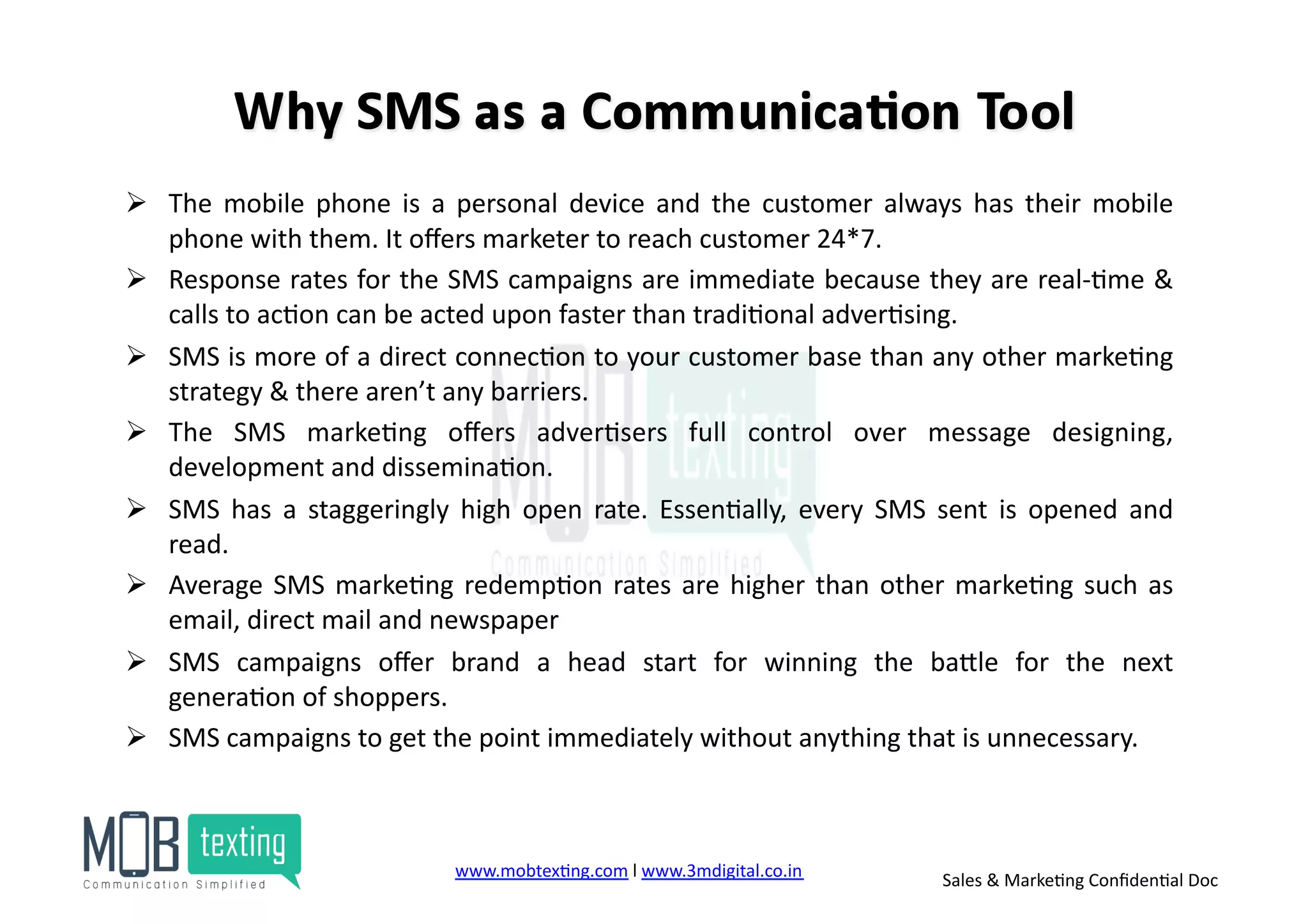 !  The	
   mobile	
   phone	
   is	
   a	
   personal	
   device	
   and	
   the	
   customer	
   always	
   has	
   their	
   mobile	
  
phone	
  with	
  them.	
  It	
  oﬀers	
  marketer	
  to	
  reach	
  customer	
  24*7.	
  	
  
!  Response	
  rates	
  for	
  the	
  SMS	
  campaigns	
  are	
  immediate	
  because	
  they	
  are	
  real-­‐)me	
  &	
  
calls	
  to	
  ac)on	
  can	
  be	
  acted	
  upon	
  faster	
  than	
  tradi)onal	
  adver)sing.	
  
!  SMS	
  is	
  more	
  of	
  a	
  direct	
  connec)on	
  to	
  your	
  customer	
  base	
  than	
  any	
  other	
  marke)ng	
  
strategy	
  &	
  there	
  aren’t	
  any	
  barriers.	
  
!  The	
   SMS	
   marke)ng	
   oﬀers	
   adver)sers	
   full	
   control	
   over	
   message	
   designing,	
  
development	
  and	
  dissemina)on.	
  	
  
!  SMS	
   has	
   a	
   staggeringly	
   high	
   open	
   rate.	
   Essen)ally,	
   every	
   SMS	
   sent	
   is	
   opened	
   and	
  
read.	
  	
  
!  Average	
  SMS	
  marke)ng	
  redemp)on	
  rates	
  are	
  higher	
  than	
  other	
  marke)ng	
  such	
  as	
  
email,	
  direct	
  mail	
  and	
  newspaper	
  	
  
!  SMS	
   campaigns	
   oﬀer	
   brand	
   a	
   head	
   start	
   for	
   winning	
   the	
   baZle	
   for	
   the	
   next	
  
genera)on	
  of	
  shoppers.	
  	
  
!  SMS	
  campaigns	
  to	
  get	
  the	
  point	
  immediately	
  without	
  anything	
  that	
  is	
  unnecessary.	
  
www.mobtex)ng.com	
  l	
  www.3mdigital.co.in	
  	
   Sales	
  &	
  Marke)ng	
  Conﬁden)al	
  Doc	
  
 