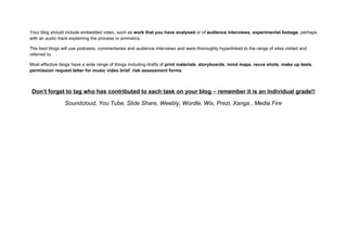 Your blog should include embedded video, such as work that you have analysed or of audience interviews, experimental footage, perhaps
with an audio track explaining the process or animatics.

The best blogs will use podcasts, commentaries and audience interviews and were thoroughly hyperlinked to the range of sites visited and
referred to.

Most effective blogs have a wide range of things including drafts of print materials, storyboards, mind maps, recce shots, make up tests,
permission request letter for music video brief, risk assessment forms.



 Don’t forget to tag who has contributed to each task on your blog – remember it is an individual grade!!

                 Soundcloud, You Tube, Slide Share, Weebly, Wordle, Wix, Prezi, Xanga , Media Fire
 