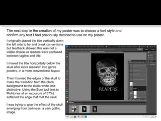 The next step in the creation of my poster was to choose a font style and confirm any text I had previously decided to use on my poster.  I originally placed the title vertically down the left side to try and break conventions but feedback showed this was not a viable choice as readers were confused between tagline and title. I moved the title horizontally below the skull after more research into genre posters, in a more conventional layout.  Then I burned the edges of the skull to make the transition from the black background to the skulls white less distinctive. Using the Burn tool (set to Mid-tones at an exposure of 37%) softened the edge that met the skull.  I was trying to give the effect of the skull emerging from darkness, a very gothic image. 