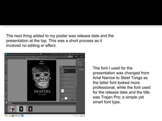 The next thing added to my poster was release date and the presentation at the top. This was a short process as it involved no editing or effect. The font I used for the presentation was changed from Arial Narrow to Steel Tongs as the latter font looked more professional, while the font used for the release date and the title was Trajan Pro; a simple yet smart font type. 