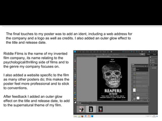 The final touches to my poster was to add an ident, including a web address for the company and a logo as well as credits. I also added an outer glow effect to the title and release date. Riddle Films is the name of my invented film company, its name relating to the psychological/thrilling side of films and to the genre my company focuses on. I also added a website specific to the film as many other posters do; this makes the poster feel more professional and to stick to conventions. After feedback I added an outer glow effect on the title and release date, to add to the supernatural theme of my film. 