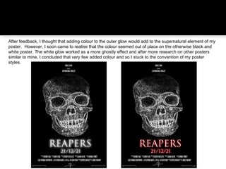 After feedback, I thought that adding colour to the outer glow would add to the supernatural element of my poster.  However, I soon came to realise that the colour seemed out of place on the otherwise black and white poster. The white glow worked as a more ghostly effect and after more research on other posters similar to mine, I concluded that very few added colour and so I stuck to the convention of my poster styles. 
