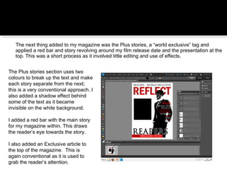 The next thing added to my magazine was the Plus stories, a “world exclusive” tag and applied a red bar and story revolving around my film release date and the presentation at the top. This was a short process as it involved little editing and use of effects. The Plus stories section uses two colours to break up the text and make each story separate from the next; this is a very conventional approach. I also added a shadow effect behind some of the text as it became invisible on the white background.  I added a red bar with the main story for my magazine within. This draws the reader’s eye towards the story.  I also added an Exclusive article to the top of the magazine.  This is again conventional as it is used to grab the reader’s attention. 
