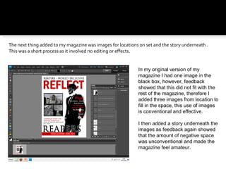The next thing added to my magazine was images for locations on set and the story underneath . This was a short process as it involved no editing or effects.  In my original version of my magazine I had one image in the black box, however, feedback showed that this did not fit with the rest of the magazine, therefore I added three images from location to fill in the space, this use of images is conventional and effective. I then added a story underneath the images as feedback again showed that the amount of negative space was unconventional and made the magazine feel amateur. 