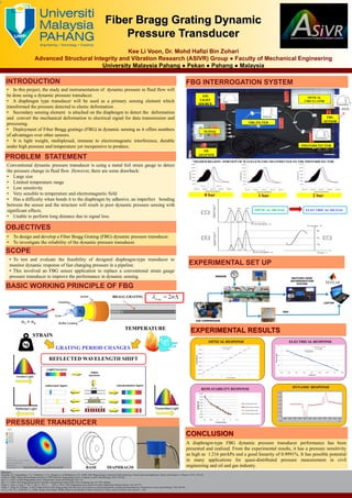 CONCLUSION
OBJECTIVES
PROBLEM STATEMENT
Fiber Bragg Grating Dynamic
Pressure Transducer
Kee Li Voon, Dr. Mohd Hafizi Bin Zohari
Advanced Structural Integrity and Vibration Research (ASIVR) Group ● Faculty of Mechanical Engineering
University Malaysia Pahang ● Pekan ● Pahang ● Malaysia
http://www.usq.edu.au/ceefc
SCOPE
EXPERIMENTAL RESULTS
• To test and evaluate the feasibility of designed diaphragm-type transducer to
monitor dynamic response of fast changing pressure in a pipeline.
• This involved an FBG sensor application to replace a conventional strain gauge
pressure transducer to improve the performance in dynamic sensing.
• To design and develop a Fiber Bragg Grating (FBG) dynamic pressure transducer.
• To investigate the reliability of the dynamic pressure transducer.
Conventional dynamic pressure transducer is using a metal foil strain gauge to detect
the pressure change in fluid flow .However, there are some drawback:
• Large size
• Limited temperature range
• Low sensitivity
• Very sensible to temperature and electromagnetic field
• Has a difficulty when bonds it to the diaphragm by adhesive, an imperfect bonding
between the sensor and the structure will result in poor dynamic pressure sensing with
significant effects.
• Unable to perform long distance due to signal loss.
BASIC WORKING PRINCIPLE OF FBG
EXPERIMENTAL SET UP
INTRODUCTION
• In this project, the study and instrumentation of dynamic pressure in fluid flow will
be done using a dynamic pressure transducer.
• A diaphragm type transducer will be used as a primary sensing element which
transformed the pressure detected to elastic deformation .
• Secondary sensing element is attached on the diaphragm to detect the deformation
and convert the mechanical deformation to electrical signal for data transmission and
processing.
• Deployment of Fiber Bragg gratings (FBG) in dynamic sensing as it offers numbers
of advantages over other sensors.
• It is light weight, multiplexed, immune to electromagnatic interference, durable
under high pressure and temperature yet inexpensive to produce.
FBG INTERROGATION SYSTEM
0 bar 1 bar 2 bar
References:
Majumder, M., Gangopadhyay, T. K., Chakraborty, A. K., Dasgupta, K., & Bhattacharya, D. K. (2008). Fibre Bragg gratings in structural health monitoring—Present status and applications. Sensors and Actuators A: Physical, 147(1), 150-164.
Tsuda, H. (2006). Ultrasound and damage detection in CFRP using fiber Bragg grating sensors. Composites science and technology, 66(5), 676-683.
Rao, Y.-J. (1997). In-fibre Bragg grating sensors. Measurement science and technology, 8(4), 355.
Rao, Y.-J. (1998). Fiber Bragg grating sensors: principles and applications Optical fiber sensor technology (pp. 355-379): Springer.
Wang, T., Yuan, Z., Gong, Y., Wu, Y., Rao, Y., Wei, L., . . . Wan, F. (2013). Fiber Bragg grating strain sensors for marine engineering. Photonic Sensors, 3(3), 267-271.
Wang, Y., Wang, M., & Huang, X. (2010). High-sensitivity fiber Bragg grating transverse force sensor based on centroid measurement of polarization-dependent loss. Measurement science and technology, 21(6), 065304.
LI, C.-j., LIU, R.-x., & WANG, J.-z. (2006). Design of the Monitor Platform Based on the Principle of Sensor Network [J]. Chinese Journal of Sensors and Actuators, 1, 002.
PRESSURE TRANSDUCER
A diaphragm-type FBG dynamic pressure transducer performance has been
presented and realized. From the experimental results, it has a pressure sensitivity
as high as 1.216 pm/kPa and a good linearity of 0.9991%. It has possible potential
in many applications for quasi-distributed pressure measurement in civil
engineering and oil and gas industry.
STRAIN
TEMPERATURE
GRATING PERIOD CHANGES
BRAGG GRATING
REFLECTED WAVELENGTH SHIFT
ASE
LIGHT
SOURCE
OPTICAL
CIRCULATOR
FBG FILTER
NI-DAQ
PD
ADAPTER
PHOTODETECTOR
FBG
SENSOR
*SHADED REGION= PORTION OF WAVELENGTHS TRANSMITTED TO THE PHOTODETECTOR
OPTICAL SIGNAL ELECTRICAL SIGNAL
OPTICAL RESPONSE
REPEATABILITY RESPONSE
ELECTRICAL RESPONSE
DYNAMIC RESPONSE
SENSOR
OSA
MATCHED EDGE
INTERROGATION
SYSTEM
AIR COMPRESSOR
LAPTOP
BASE DIAPHRAGM
 