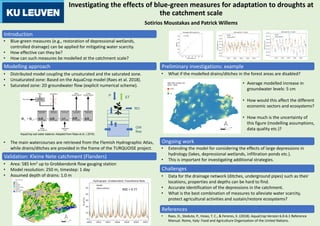 Investigating the effects of blue-green measures for adaptation to droughts at
the catchment scale
• Blue-green measures (e.g., restoration of depressional wetlands,
controlled drainage) can be applied for mitigating water scarcity.
• How effective can they be?
• How can such measures be modelled at the catchment scale?
Introduction
• Distributed model coupling the unsaturated and the saturated zone.
• Unsaturated zone: Based on the AquaCrop model (Raes et al. 2018).
• Saturated zone: 2D groundwater flow (explicit numerical scheme).
• The main watercourses are retrieved from the Flemish Hydrographic Atlas,
while drains/ditches are provided in the frame of the TURQUOISE project.
AquaCrop soil water balance. Adapted from Raes et al. ( 2018).
• What if the modelled drains/ditches in the forest areas are disabled?
Sotirios Moustakas and Patrick Willems
Modelling approach
• Area: 585 km2 up to Grobbendonk flow gauging station
• Model resolution: 250 m, timestep: 1 day
• Assumed depth of drains: 1.0 m
Validation: Kleine Nete catchment (Flanders)
Preliminary investigations: example
• Average modelled increase in
groundwater levels: 5 cm
• How would this affect the different
economic sectors and ecosystems?
• How much is the uncertainty of
this figure (modelling assumptions,
data quality etc.)?
RO
P
ET
GW
flow
NSE = 0.77
• Raes, D., Steduto, P., Hsiao, T. C., & Fereres, E. (2018). AquaCrop Version 6.0-6.1 Reference
Manual. Rome, Italy: Food and Agriculture Organization of the United Nations.
References
• Extending the model for considering the effects of large depressions in
hydrology (lakes, depressional wetlands, infiltration ponds etc.).
• This is important for investigating additional strategies.
Ongoing work
Challenges
• Data for the drainage network (ditches, underground pipes) such as their
locations, properties and depths can be hard to find.
• Accurate identification of the depressions in the catchment.
• What is the best combination of measures to alleviate water scarcity,
protect agricultural activities and sustain/restore ecosystems?
- - 1:1 line
 