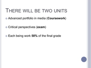 THERE WILL BE TWO UNITS
 Advanced portfolio in media (Coursework)
 Critical perspectives (exam)
 Each being work 50% of the final grade
 