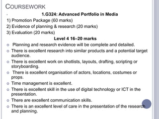COURSEWORK
• 1.G324: Advanced Portfolio in Media
1) Promotion Package (60 marks)
2) Evidence of planning & research (20 marks)
3) Evaluation (20 marks)
Level 4 16–20 marks
 Planning and research evidence will be complete and detailed.
 There is excellent research into similar products and a potential target
audience.
 There is excellent work on shotlists, layouts, drafting, scripting or
storyboarding.
 There is excellent organisation of actors, locations, costumes or
props.
 Time management is excellent.
 There is excellent skill in the use of digital technology or ICT in the
presentation.
 There are excellent communication skills.
 There is an excellent level of care in the presentation of the research
and planning.
 