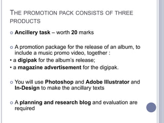 THE PROMOTION PACK CONSISTS OF THREE
PRODUCTS
 Ancillery task – worth 20 marks
 A promotion package for the release of an album, to
include a music promo video, together :
• a digipak for the album’s release;
• a magazine advertisement for the digipak.
 You will use Photoshop and Adobe Illustrator and
In-Design to make the ancillary texts
 A planning and research blog and evaluation are
required
 