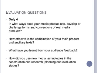 EVALUATION QUESTIONS
• Only 4
• In what ways does your media product use, develop or
challenge forms and conventions of real media
products?
• How effective is the combination of your main product
and ancillary texts?
• What have you learnt from your audience feedback?
• How did you use new media technologies in the
construction and research, planning and evaluation
stages?
 