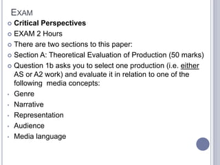 EXAM
 Critical Perspectives
 EXAM 2 Hours
 There are two sections to this paper:
 Section A: Theoretical Evaluation of Production (50 marks)
 Question 1b asks you to select one production (i.e. either
AS or A2 work) and evaluate it in relation to one of the
following media concepts:
• Genre
• Narrative
• Representation
• Audience
• Media language
 