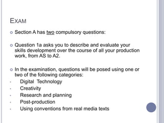EXAM
 Section A has two compulsory questions:
 Question 1a asks you to describe and evaluate your
skills development over the course of all your production
work, from AS to A2.
 In the examination, questions will be posed using one or
two of the following categories:
• Digital Technology
• Creativity
• Research and planning
• Post-production
• Using conventions from real media texts
 