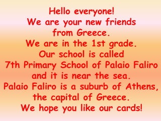 Hello everyone!
      We are your new friends
            from Greece.
     We are in the 1st grade.
        Our school is called
7th Primary School of Palaio Faliro
       and it is near the sea.
Palaio Faliro is a suburb of Athens,
       the capital of Greece.
    We hope you like our cards!
 