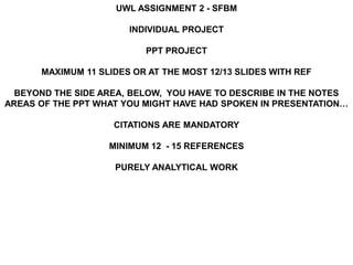 UWL ASSIGNMENT 2 - SFBM
INDIVIDUAL PROJECT
PPT PROJECT
MAXIMUM 11 SLIDES OR AT THE MOST 12/13 SLIDES WITH REF
BEYOND THE SIDE AREA, BELOW, YOU HAVE TO DESCRIBE IN THE NOTES
AREAS OF THE PPT WHAT YOU MIGHT HAVE HAD SPOKEN IN PRESENTATION…
CITATIONS ARE MANDATORY
MINIMUM 12 - 15 REFERENCES
PURELY ANALYTICAL WORK
 