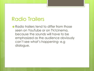 Radio Trailers
 Radio trailers tend to differ from those
seen on YouTube or on TV/cinema,
because the sounds will have to be
emphasized as the audience obviously
can’t see what’s happening- e.g
dialogue.
 