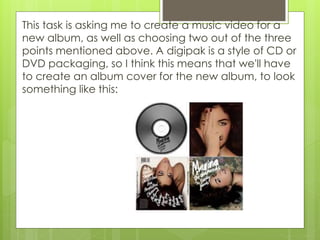 This task is asking me to create a music video for a
new album, as well as choosing two out of the three
points mentioned above. A digipak is a style of CD or
DVD packaging, so I think this means that we'll have
to create an album cover for the new album, to look
something like this:
 