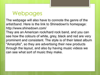 Webpages
The webpage will also have to connote the genre of the
artist/band. Here is the link to Shinedown's homepage:
http://www.shinedown.com/
They are an American rock/hard rock band, and you can
see how the colours of white, grey, black and red are very
prominent and consistent. The style is of their latest album
"Amaryllis", so they are advertising their new products
through the layout, and also by having music videos we
can see what sort of music they make.
 