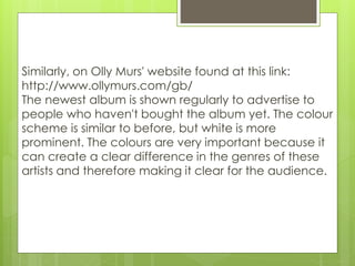 Similarly, on Olly Murs' website found at this link:
http://www.ollymurs.com/gb/
The newest album is shown regularly to advertise to
people who haven't bought the album yet. The colour
scheme is similar to before, but white is more
prominent. The colours are very important because it
can create a clear difference in the genres of these
artists and therefore making it clear for the audience.
 