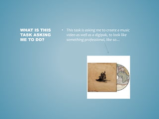 • This task is asking me to create a music
video as well as a digipak, to look like
something professional, like so…
WHAT IS THIS
TASK ASKING
ME TO DO?
 