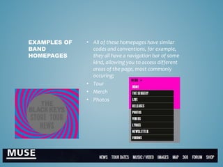 • All of these homepages have similar
codes and conventions, for example,
they all have a navigation bar of some
kind, allowing you to access different
areas of the page, most commonly
occuring;
• Tour
• Merch
• Photos
EXAMPLES OF
BAND
HOMEPAGES
 
