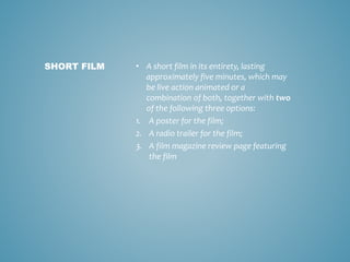 • A short film in its entirety, lasting
approximately five minutes, which may
be live action animated or a
combination of both, together with two
of the following three options:
1. A poster for the film;
2. A radio trailer for the film;
3. A film magazine review page featuring
the film
SHORT FILM
 