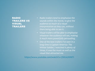 • Radio trailers tend to emphasise the
sounds within the movie, to give the
audience as much of a visual
interpretation as they can, without
them being able to see it.
• Visual trailers will be able to emphasise
whatever the audience will see, making
it much more powerfully persuading.
• One of the best trailers I’ve seen in a
long time is Captain America: The
Winter Solider, I watched it plenty of
times, it was the music as well as the
visual that attracted me.
RADIO
TRAILERS VS
VISUAL
TRAILERS
https://www.youtube.com/watch?v=7SlILk2WMTI
 