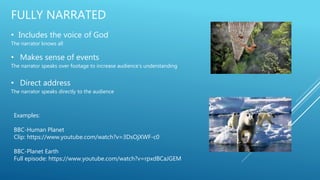 FULLY NARRATED
• Includes the voice of God
The narrator knows all
• Makes sense of events
The narrator speaks over footage to increase audience’s understanding
• Direct address
The narrator speaks directly to the audience
Examples:
BBC-Human Planet
Clip: https://www.youtube.com/watch?v=3DsOjXWF-c0
BBC-Planet Earth
Full episode: https://www.youtube.com/watch?v=rpxdBCaJGEM
 