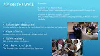 FLY ON THE WALL
• Reliant upon observation
Puts the audience at the heart of the event, allows them to make their own judgement.
• Cinema Verite
Conveys realism such as filming police officers on their shift.
• No commentary
Left to record without interference.
Control given to subjects
The filmmakers have minimal control over the camera.
Examples:
Channel 4- 24 hours in A&E
Full episode: http://www.channel4.com/programmes/24-hours-in-ae
Channel 4- 24 hours in police custody
Full episode: http://www.channel4.com/programmes/24-hours-in-police-
custody
 
