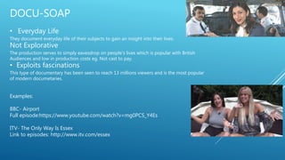 DOCU-SOAP
• Everyday Life
They document everyday life of their subjects to gain an insight into their lives.
Not Explorative
The production serves to simply eavesdrop on people’s lives which is popular with British
Audiences and low in production costs eg. Not cast to pay.
• Exploits fascinations
This type of documentary has been seen to reach 13 millions viewers and is the most popular
of modern documetaries.
Examples:
BBC- Airport
Full episode:https://www.youtube.com/watch?v=mg0PCS_Y4Es
ITV- The Only Way Is Essex
Link to episodes: http://www.itv.com/essex
 