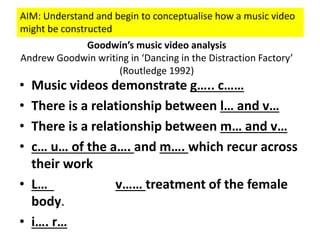 • Music videos demonstrate g….. c……
• There is a relationship between l… and v…
• There is a relationship between m… and v…
• c… u… of the a…. and m…. which recur across
their work
• L… v…… treatment of the female
body.
• i…. r…
Goodwin’s music video analysis
Andrew Goodwin writing in ‘Dancing in the Distraction Factory’
(Routledge 1992)
AIM: Understand and begin to conceptualise how a music video
might be constructed
 