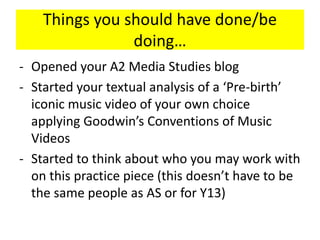 Things you should have done/be
doing…
- Opened your A2 Media Studies blog
- Started your textual analysis of a ‘Pre-birth’
iconic music video of your own choice
applying Goodwin’s Conventions of Music
Videos
- Started to think about who you may work with
on this practice piece (this doesn’t have to be
the same people as AS or for Y13)
 