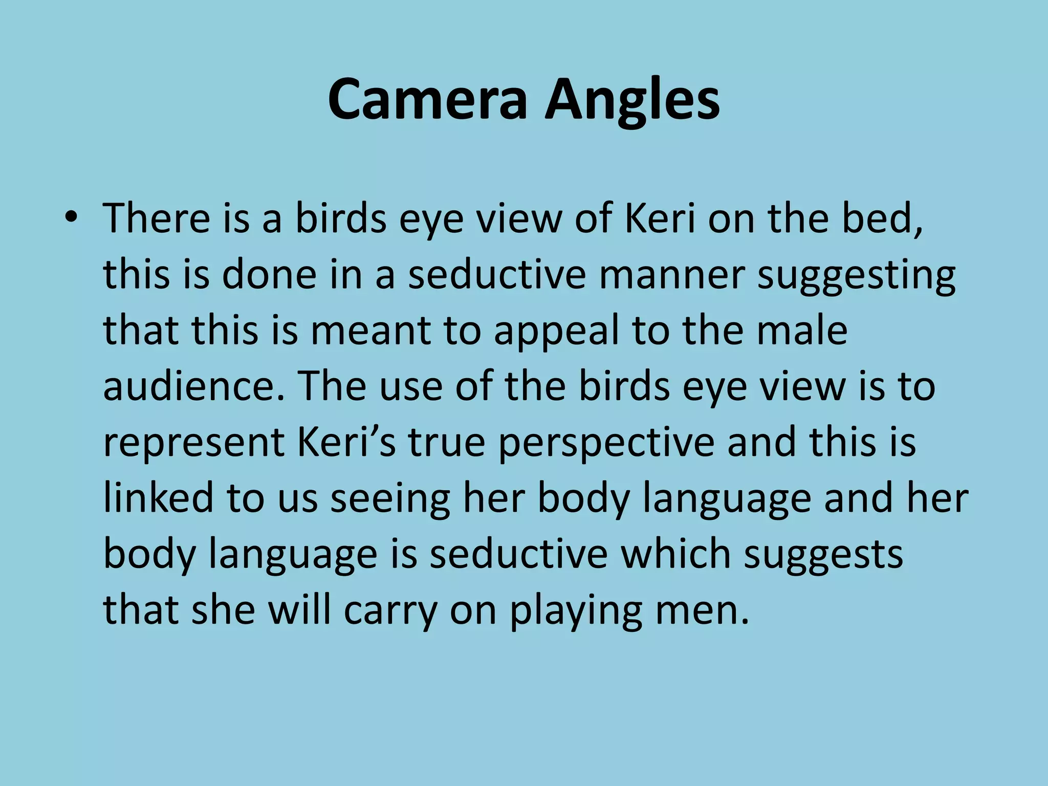 Camera Angles
• There is a birds eye view of Keri on the bed,
this is done in a seductive manner suggesting
that this is meant to appeal to the male
audience. The use of the birds eye view is to
represent Keri’s true perspective and this is
linked to us seeing her body language and her
body language is seductive which suggests
that she will carry on playing men.
 