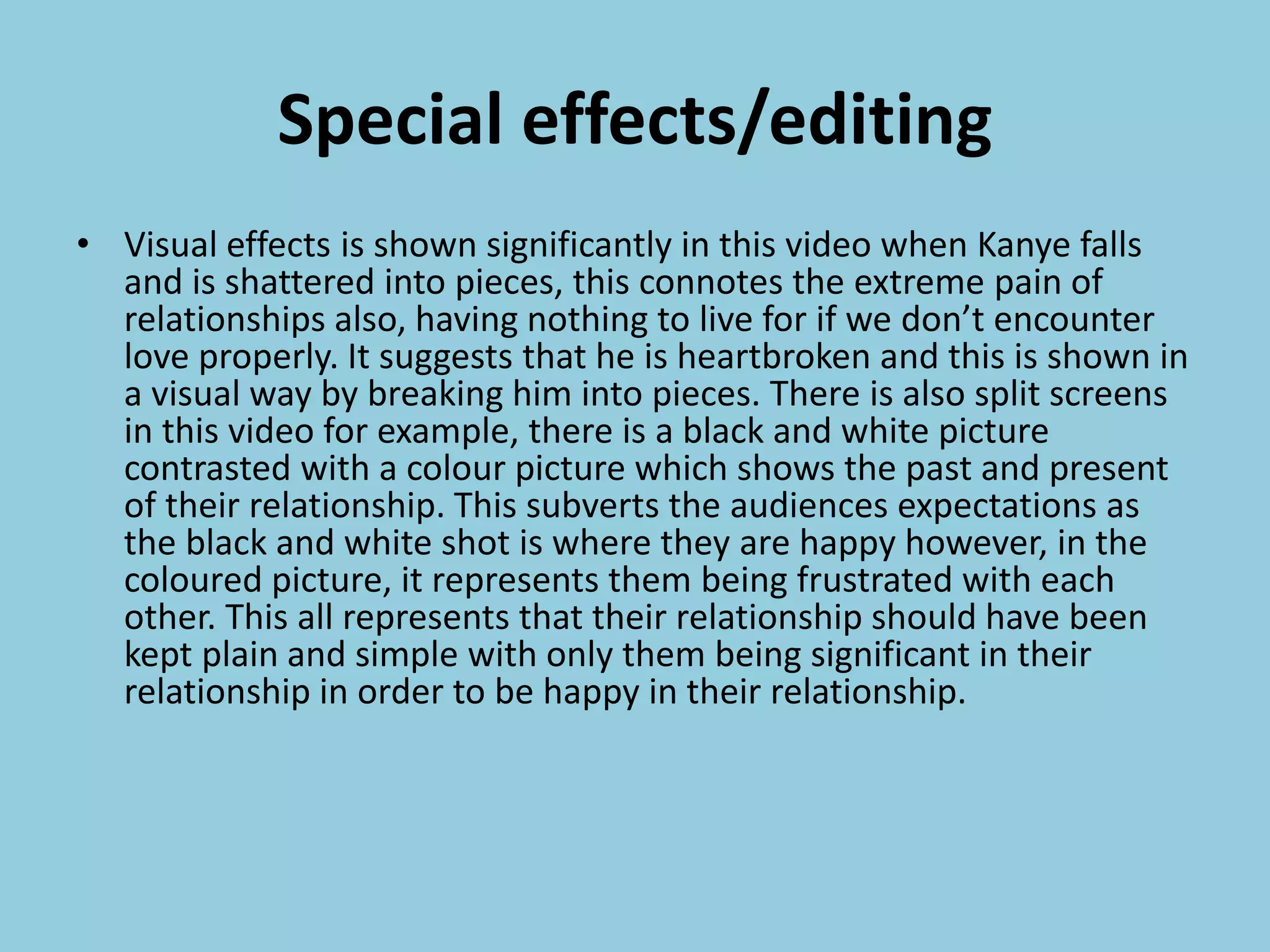 Special effects/editing
• Visual effects is shown significantly in this video when Kanye falls
and is shattered into pieces, this connotes the extreme pain of
relationships also, having nothing to live for if we don’t encounter
love properly. It suggests that he is heartbroken and this is shown in
a visual way by breaking him into pieces. There is also split screens
in this video for example, there is a black and white picture
contrasted with a colour picture which shows the past and present
of their relationship. This subverts the audiences expectations as
the black and white shot is where they are happy however, in the
coloured picture, it represents them being frustrated with each
other. This all represents that their relationship should have been
kept plain and simple with only them being significant in their
relationship in order to be happy in their relationship.
 