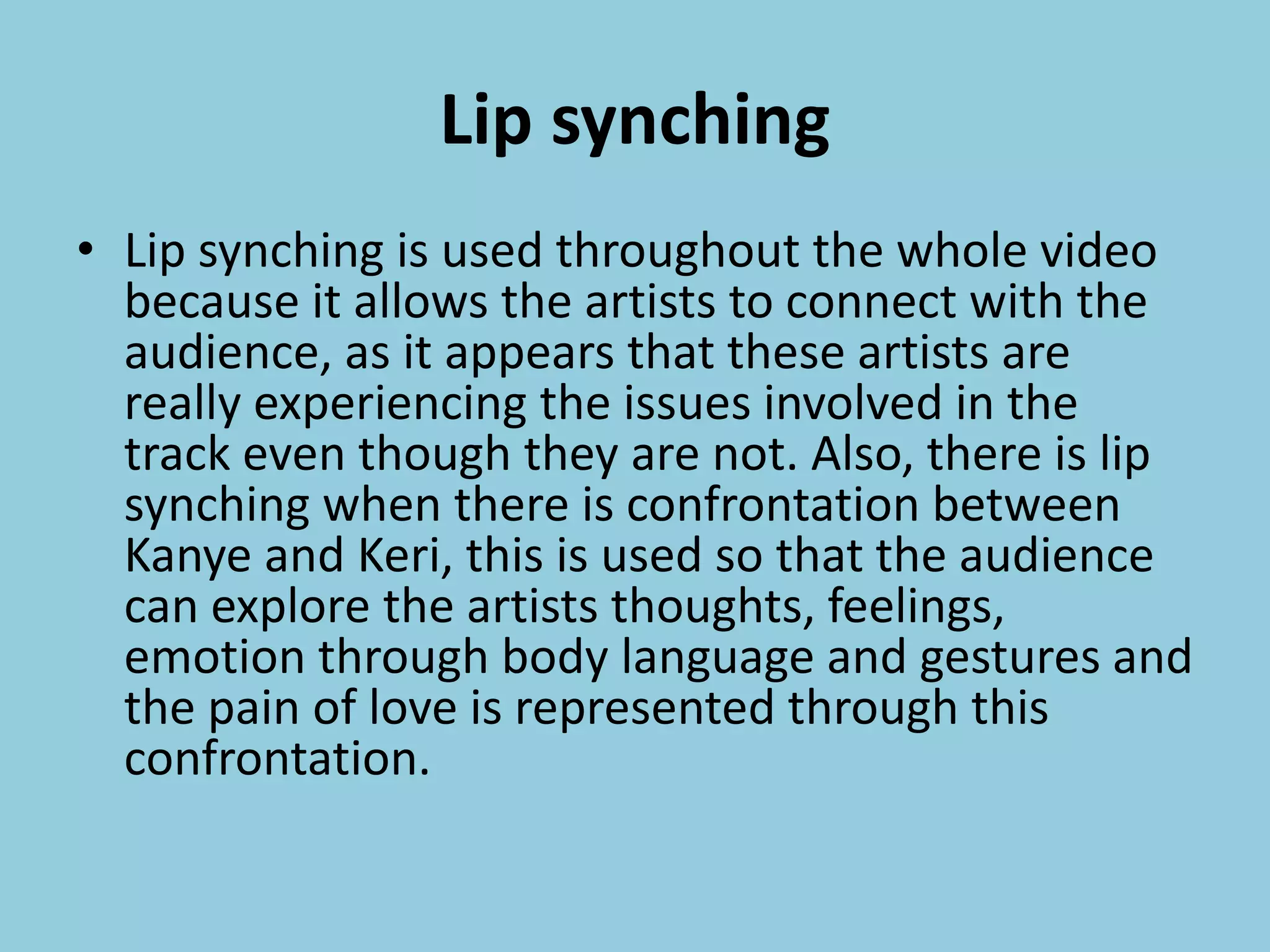 Lip synching
• Lip synching is used throughout the whole video
because it allows the artists to connect with the
audience, as it appears that these artists are
really experiencing the issues involved in the
track even though they are not. Also, there is lip
synching when there is confrontation between
Kanye and Keri, this is used so that the audience
can explore the artists thoughts, feelings,
emotion through body language and gestures and
the pain of love is represented through this
confrontation.
 